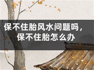 保不住胎风水问题吗，保不住胎怎么办