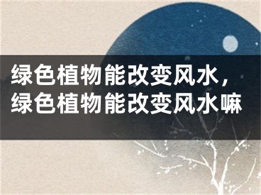 绿色植物能改变风水，绿色植物能改变风水嘛