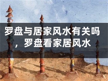罗盘与居家风水有关吗，罗盘看家居风水