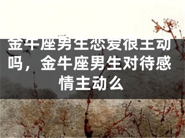 金牛座男生恋爱很主动吗，金牛座男生对待感情主动么