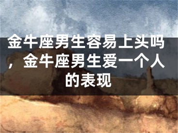金牛座男生容易上头吗,金牛座男生爱一个人的表现