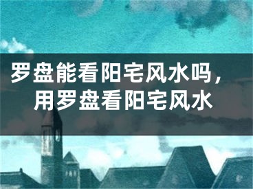 罗盘能看阳宅风水吗，用罗盘看阳宅风水