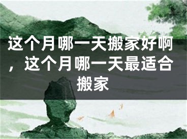这个月哪一天搬家好啊，这个月哪一天最适合搬家