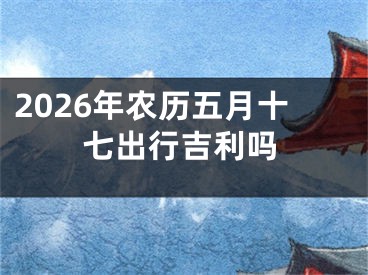 2026年农历五月十七出行吉利吗