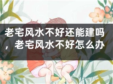 老宅风水不好还能建吗，老宅风水不好怎么办