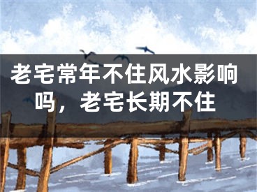 老宅常年不住风水影响吗，老宅长期不住