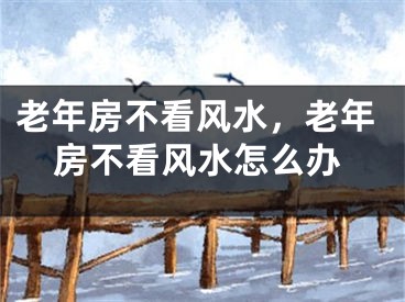 老年房不看风水，老年房不看风水怎么办