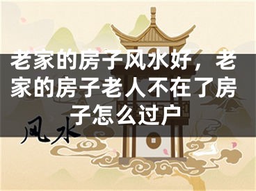老家的房子风水好，老家的房子老人不在了房子怎么过户