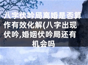 八字伏吟局离婚是否算作有效化解(八字出现伏吟,婚姻伏吟局还有机会吗