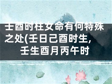 壬酉时柱女命有何特殊之处(壬日己酉时生,壬生酉月丙午时