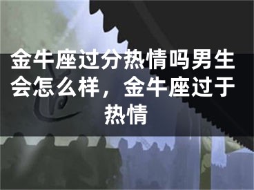 金牛座过分热情吗男生会怎么样,金牛座过于热情