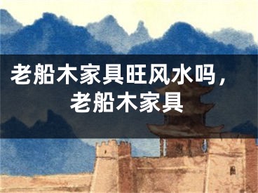 老船木家具旺风水吗，老船木家具