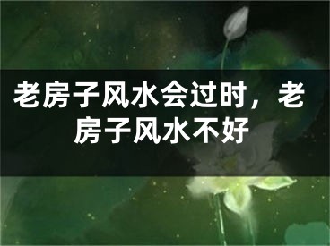 老房子风水会过时，老房子风水不好
