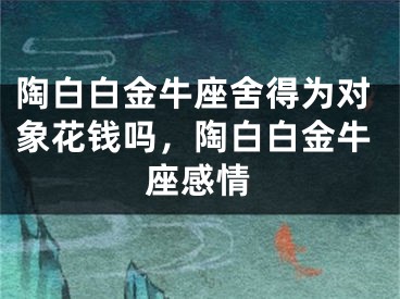 陶白白金牛座舍得为对象花钱吗,陶白白金牛座感情