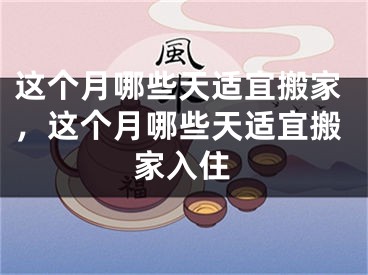 这个月哪些天适宜搬家，这个月哪些天适宜搬家入住
