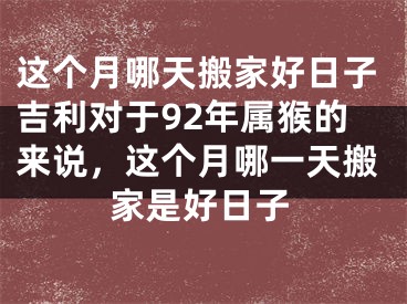 这个月哪天搬家好日子吉利对于92年属猴的来说，这个月哪一天搬家是好日子