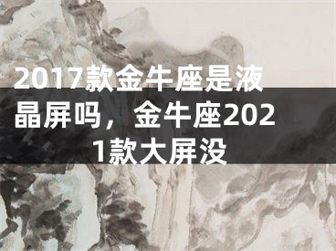2017款金牛座是液晶屏吗，金牛座2021款大屏没