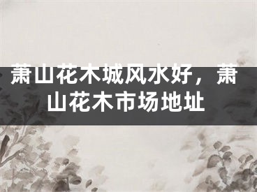 萧山花木城风水好，萧山花木市场地址