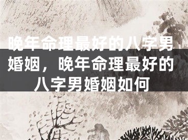 晚年命理最好的八字男婚姻，晚年命理最好的八字男婚姻如何