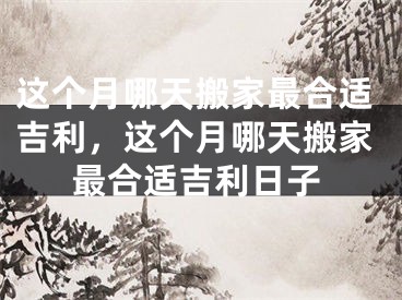 这个月哪天搬家最合适吉利，这个月哪天搬家最合适吉利日子
