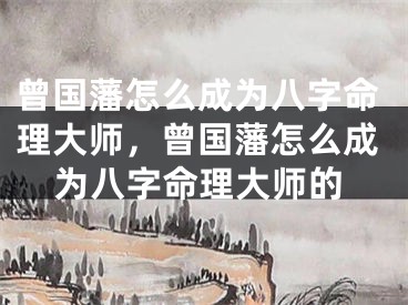 曾国藩怎么成为八字命理大师，曾国藩怎么成为八字命理大师的