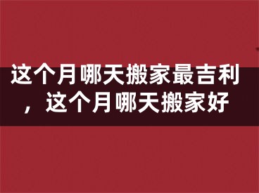 这个月哪天搬家最吉利，这个月哪天搬家好