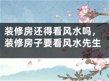 装修房还得看风水吗，装修房子要看风水先生