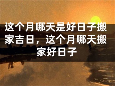 这个月哪天是好日子搬家吉日，这个月哪天搬家好日子