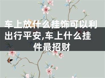 车上放什么挂饰可以利出行平安,车上什么挂件最招财