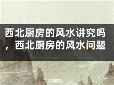 西北厨房的风水讲究吗，西北厨房的风水问题
