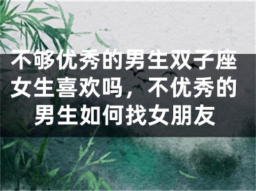 不够优秀的男生双子座女生喜欢吗，不优秀的男生如何找女朋友