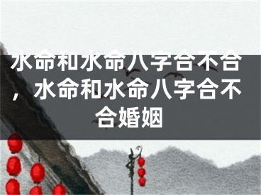 水命和水命八字合不合，水命和水命八字合不合婚姻