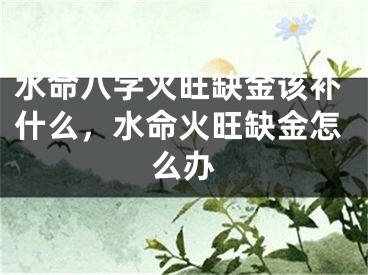 水命八字火旺缺金该补什么，水命火旺缺金怎么办