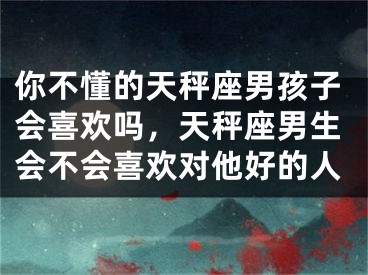 你不懂的天秤座男孩子会喜欢吗，天秤座男生会不会喜欢对他好的人