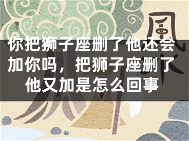 你把狮子座删了他还会加你吗，把狮子座删了他又加是怎么回事