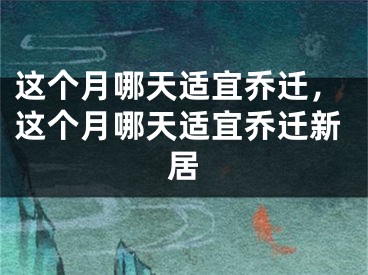 这个月哪天适宜乔迁，这个月哪天适宜乔迁新居