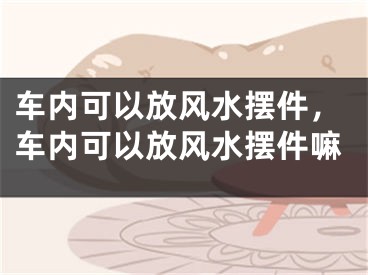 车内可以放风水摆件，车内可以放风水摆件嘛