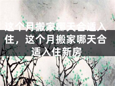 这个月搬家哪天合适入住，这个月搬家哪天合适入住新房