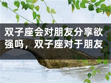 双子座会对朋友分享欲强吗，双子座对于朋友