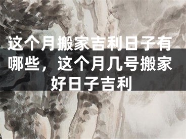 这个月搬家吉利日子有哪些，这个月几号搬家好日子吉利