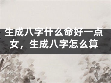生成八字什么命好一点女，生成八字怎么算