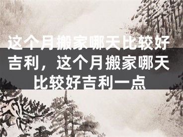这个月搬家哪天比较好吉利，这个月搬家哪天比较好吉利一点