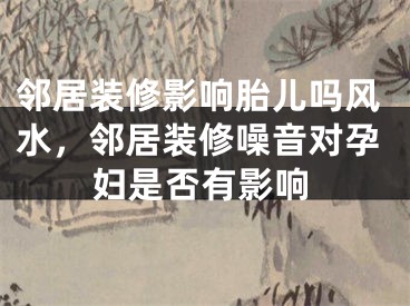 邻居装修影响胎儿吗风水，邻居装修噪音对孕妇是否有影响