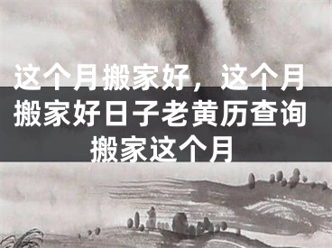 这个月搬家好，这个月搬家好日子老黄历查询搬家这个月