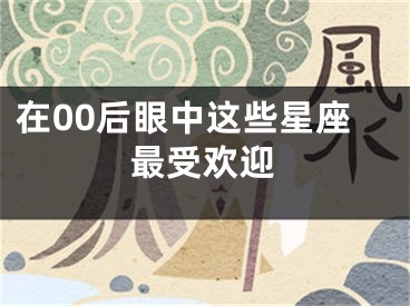 在00后眼中这些星座最受欢迎