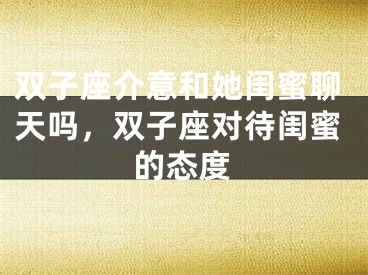 双子座介意和她闺蜜聊天吗,双子座对待闺蜜的态度