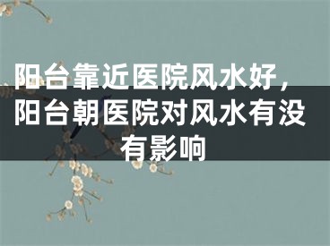 阳台靠近医院风水好，阳台朝医院对风水有没有影响