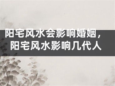 阳宅风水会影响婚姻，阳宅风水影响几代人