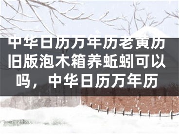 中华日历万年历老黄历旧版泡木箱养蚯蚓可以吗，中华日历万年历