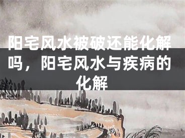 阳宅风水被破还能化解吗，阳宅风水与疾病的化解